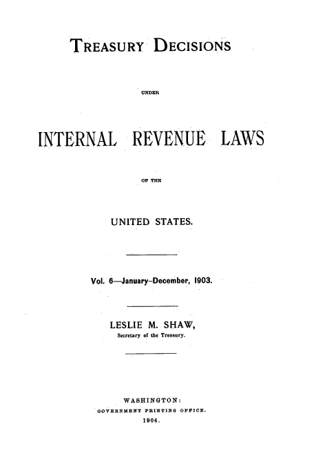 handle is hein.usfed/tinrev0006 and id is 1 raw text is: TREASURY DECISIONS
UNDER
INTERNAL REVENUE LAWS
OF TE

UNITED STATES.
Vol.. 6-January-December, 1903.
LESLIE M. SHAW,
Secretary of the Treasury.
WASHINGTON:
GOVERNMENT PRINTING OFFICE.
1904.



