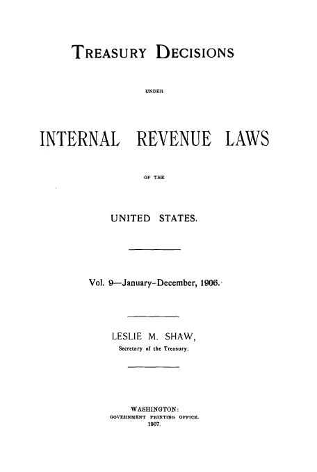 handle is hein.usfed/tinrev0009 and id is 1 raw text is: TREASURY DECISIONS
UNDER
INTERNAL REVENUE LAWS
OF THE

UNITED

STATES.

Vol. 9--January-December, 1906..
LESLIE    M. SHAW,
Secretary of the Treasury.
WASHINGTON:
GOVERNMENT PRINTING OFFICE.
1907.


