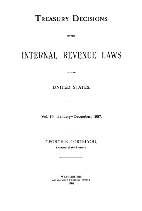 handle is hein.usfed/tinrev0010 and id is 1 raw text is: TREASURY DECISIONS
UNDER
INTERNAL REVENUE LAWS
OF THE

UNITED STATES.
Vol. 10-January- December, 1907.
GEORGE B. CORTELYOU,
Secretary of the Treasury.
WASHINGTON:
GOVERNMENT PRINTING OFFI-wK
1908.


