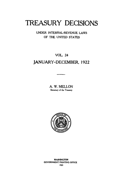 handle is hein.usfed/tinrev0024 and id is 1 raw text is: TREASURY DECISIONS
UNDER INTERNAL-REVENUE LAWS
OF THE UNITED STATES
VOL. 24
JANUARY-DECEMBER, 1922

A. W. MELLON
Secretary of the Treasury

WASHINGTON
GOVERNMENT PRINTING OFFICE
1923


