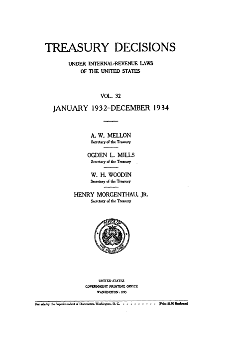 handle is hein.usfed/tinrev0032 and id is 1 raw text is: TREASURY DECISIONS
UNDER INTERNAL-REVENUE LAWS
OF THE UNITED STATES
VOL. 32
JANUARY 1932-DECEMBER 1934

A. W. MELLON
Secretary of the Treasumy
OGDEN L. MILLS
Secretary of the Treasury
W. H. WOODIN
Secretary of the Treasury
HENRY MORGENTHAU, JR.
Secretary of the Treasury

UNITED STATES
GOVERNMfIENT PRINTING OFFICE
WASHINGTON. 1935

F. ale by de eT e   q D__ W  Wazh1t . D.C. ........- -0e $1.00 Bucham)


