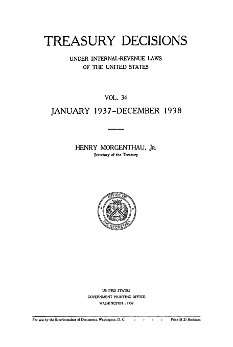 handle is hein.usfed/tinrev0034 and id is 1 raw text is: TREASURY DECISIONS
UNDER INTERNAL-REVENUE LAWS
OF THE UNITED STATES
VOL. 34
JANUARY 1937-DECEMBER 1938

HENRY MORGENTHAU, JR.
Secretary of the Treasury

UNITED STATES
GOVERNMENT PRINTING OFFICE
WASHINGTON : 1939

For sale by the Superintendent of Docusnents. Washington. 0. C.  -     -    -     -     Price $1.25 Buckeam

For sale by the Superintendent of Documents, Washington. D. C.      -    .

Price $1.25 Buckram


