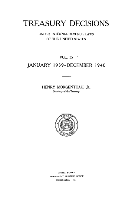 handle is hein.usfed/tinrev0035 and id is 1 raw text is: TREASURY DECISIONS
UNDER INTERNAL-REVENUE LAWS
OF THE UNITED STATES
VOL. 35
JANUARY 1939-DECEMBER 1940

HENRY MORGENTHAU, JR.
Secretary of the Treasury

UNITED STATES
GOVERNMENT PRINTING OFFICE
WASHINGTON - 1941


