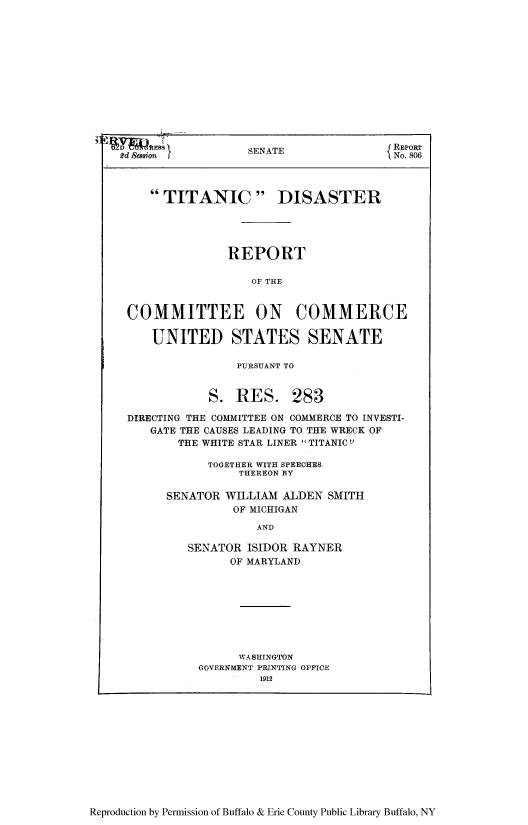 handle is hein.usfed/tisdisc0001 and id is 1 raw text is: Reproduction by Permission of Buffalo & Erie County Public Library Buffalo, NY

SENATE                 REpoRT
2d Sesion                                I No. 806
TITANIC DISASTER
REPORT
OF THE
COMMITTEE ON COMMERCE
UNITED STATES SENATE
PURSUANT TO
S. RES. 283
DIRECTING THE COMMITTEE ON COMMERCE TO INVESTI-
GATE THE CAUSES LEADING TO THE WRECK OF
THE WHITE STAR LINER TITANIC''
TOGETHER WITH SPEECHES.
THEREON BY
SENATOR WILLIAM ALDEN SMITH
OF MICHIGAN
AND
SENATOR ISIDOR RAYNER
OF MARYLAND
WASHINGTON
GOVERNMENT PRINTING OFFICE
1912


