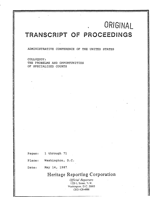 handle is hein.usfed/tpclqos0001 and id is 1 raw text is: 







                                      ORIGINAL


TRANSCRIPT OF PROCEEDINGS



ADMINISTRATIVE CONFERENCE OF THE UNITED STATES


COLLOQUOY:
THE  PROBELMS AND OPPORTUNITIES
OF  SPECIALIZED COURTS



























Pages:   1 through 71

Place:   Washington, D.C.


Date:


May 14, 1987.


Heritage Reporting  Corporation
           Official Reporters
           1220 L Street. N.W.
           Washington. D.C. 20005
           (202) 628-4888


