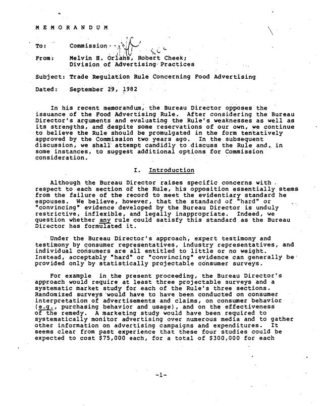handle is hein.usfed/trrcfdav0001 and id is 1 raw text is: 


MEMORANDUM


To:      Commission-

From:    Melvin H. Orlai , Robert Cheek;
         Division of Advertising.-Practices

Subject: Trade Regulation Rule Concerning Food Advertising

Dated:   September 29, 1982


    In his recent memorandum, the Bureau Director opposes  the
issuance of the Food Advertising Rule.  After considering  the Bureau
Director's arguments and evaluating the Rule's. weaknesses as well as
its strengths, and despite some reservations of our own, we  continue
to believe the Rule should be promulgated in the  form tentatively
approved by the Commission two years ago.  In the subsequent
discussion, we shall attempt candidly to discuss  the Rule and,, in
some instances, to suggest additional options for Commission
consideration.

                          I.  Introduction

    Although the Bureau Director raises specific concerns with
respect to each section of the Rule, his opposition essentially  stems
from the failure of the record to meet the evidentiary  standard he
espouses.  We believe, however, that the standard of  hard or
convincing evidence developed by the Bureau Director  is unduly
restrictive, inflexible, and legally inappropriate.  Indeed, we
question whether any rule could satisfy this standard as  the Bureau
Director has formulated it.

    Under the Bureau Director's approach, expert  testimony and
testimony by consumer representatives, industry representatives,  and
individual consumers are all entitled to little or no weight.
Instead, acceptably hard or convincing evidence can generally  be
provided only by statistically projectable consumer surveys.

    For example  in the present proceeding, the Bureau Director's
approach would require at least three projectable surveys and  a
systematic market study for each of the Rule's three sections.
Randomized surveys would have to have been conducted on consumer
interpretation of advertisements and claims, on consumer behavior
(ea.,  purchasing behavior and usage), and on the effectiveness
of the remedy.  A marketing study would have been required to
systematically monitor advertising over numerous media and to gather
other information on advertising campaigns and expenditures.   It
seems clear from past experience that these four studies could be
expected to cost $75,000 each, for a total of $300,000 for each


-1-


