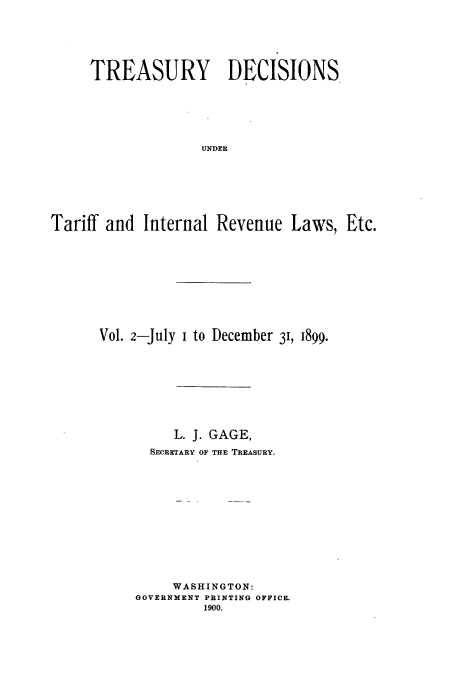 handle is hein.usfed/tustdp0002 and id is 1 raw text is: TREASURY DECISIONS
UNDER
Tariff and Internal Revenue Laws, Etc.

Vol. 2-July i to December 3, 1899.
L. J. GAGE,
SECRETARY OF THE TREASURY.
WASHINGTON:
GOVERNMENT PRINTING OFFICE.
1900.


