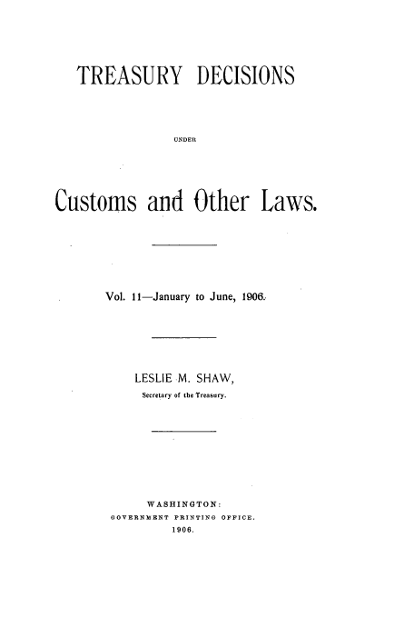 handle is hein.usfed/tustdp0011 and id is 1 raw text is: TREASURY DECISIONS
UNDER
Customs and Other Laws.

Vol. 11-January to June, 1906..
LESLIE M. SHAW,
Secretary of the Treasury.
WASHINGTON:
GOVERNMENT PRINTING OFFICE.
1906.


