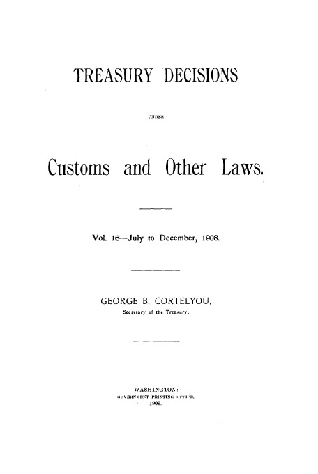 handle is hein.usfed/tustdp0016 and id is 1 raw text is: TREASURY DECISIONS
[NDR
Customs and Other Laws.

Vol. 16-July to December, 1908.
GEORGE B. CORTELYOU,
Secretary of the Treasury.
WASHINGTON:
1i'.EHNMN'T PRINTING OFFICE.
1909.


