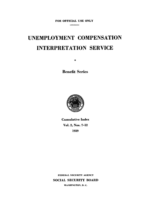handle is hein.usfed/unecomsbe0003 and id is 1 raw text is: FOR OFFICIAL USE ONLY
UNEMPLOYMENT COMPENSATION
INTERPRETATION SERVICE
Benefit Series

Cumulative Index
Vol. 2, Nos. 7-12
1939
FEDERAL SECURITY AGENCY
SOCIAL SECURITY BOARD
WASHINGTON, D. C.


