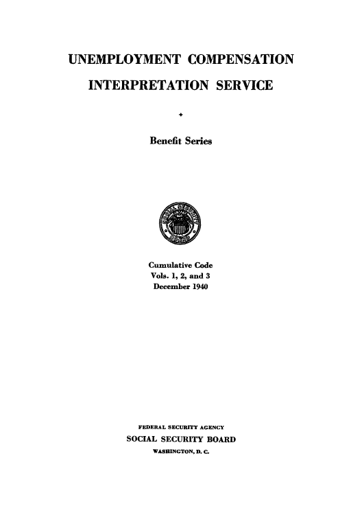 handle is hein.usfed/unecomsbe0005 and id is 1 raw text is: UNEMPLOYMENT COMPENSATION
INTERPRETATION SERVICE
Benefit Series

Cumulative Code
Vols. 1, 2, and 3
December 1940
FEDERAL SECURITY AGENCY
SOCIAL SECURITY BOARD
WASHINGTON, D. C.


