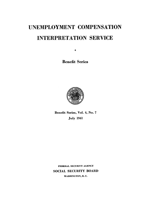 handle is hein.usfed/unecomsbe0007 and id is 1 raw text is: UNEMPLOYMENT COMPENSATION
INTERPRETATION SERVICE
Benefit Series

Benefit Series, Vol. 4, No. 7
July 1941
FEDERAL SECURITY AGENCY
SOCIAL SECURITY BOARD
WASHINGTON, D. C.


