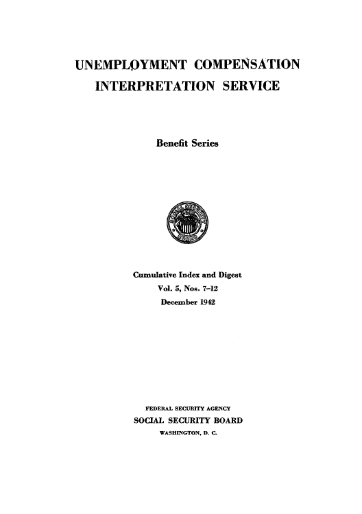 handle is hein.usfed/unecomsbe0009 and id is 1 raw text is: UNEMPLOYMENT COMPENSATION
INTERPRETATION SERVICE
Benefit Series

Cumulative Index and Digest
Vol. 5, Nos. 7-12
December 1942
FEDERAL SECURITY AGENCY
SOCIAL SECURITY BOARD
WASHINGTON, D. C.


