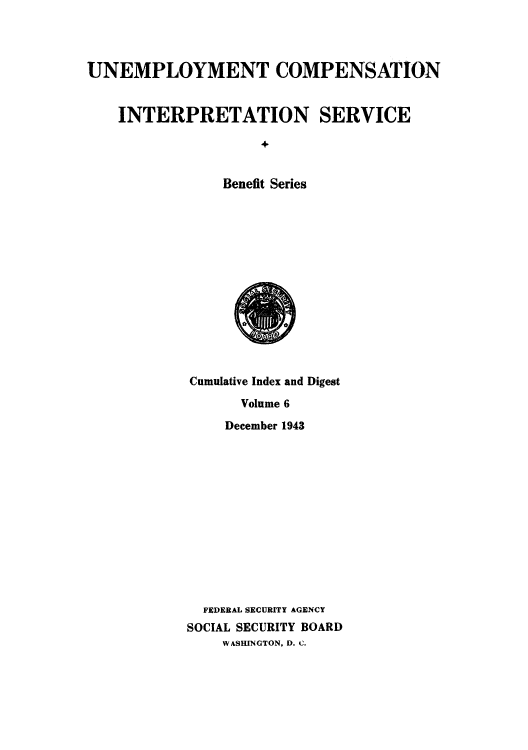 handle is hein.usfed/unecomsbe0010 and id is 1 raw text is: UNEMPLOYMENT COMPENSATION
INTERPRETATION SERVICE
+
Benefit Series

Cumulative Index and Digest
Volume 6
December 1943
FEDERAL SECURITY AGENCY
SOCIAL SECURITY BOARD
WASHINGTON, D. C.



