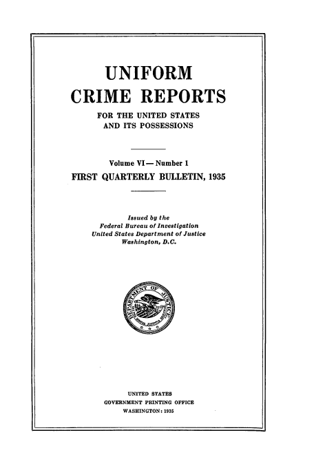 handle is hein.usfed/unifor0006 and id is 1 raw text is: UNIFORM
CRIME REPORTS
FOR THE UNITED STATES
AND ITS POSSESSIONS
Volume VI -Number 1
FIRST QUARTERLY BULLETIN, 1935
Issued by the
Federal Bureau of Investigation
United States Department of Justice
Washington, D.C.

UNITED STATES
GOVERNMENT PRINTING OFFICE
WASHINGTON: 1935


