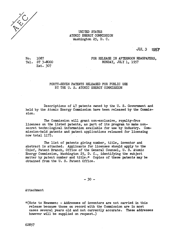 handle is hein.usfed/usatoemre0012 and id is 1 raw text is: UNITED STATES
ATOMIC ENERGY COMMISSION
Washington 25, D. C.

JUL 3 1957

No.   1087
Tel. ST 3-8000
Ext. 307

FOR RELEASE IN AFTERNOON NEWSPAPERS,
MONDAY, JULY 1, 1957

FORTY-SEVEN PATENTS RELEASED FOR PUBLIC USE
BY THE U. S. ATOMIC ENERGY COMMISSION
Descriptions of 47 patents owned by the U. S. Government and
held by the Atomic Energy Commission have been released by the Commis-
sion.
The Commission will grant non-exclusive, royalty-frce
licenses on the listed patents, as part of its program to make non-
secret technological. information available for use by industry. Com-
mission-held patents and patent applications released for licensing
now total 1175.
The list of patents giving number, title, inventor and
abstract is attached. Applicants for licenses should apply to the
Chief, Patent Branch, Office of the General Counsel, U. S. Atomic
Energy Commission, Washington 25, D. C., identifying the subject
matter by patent number and title.* Copies of these patents may be
obtained from the U. S. Patent Office.
- 30 -

Attachment

*(Note to Newsmen: - Addresses of inventors are not carried in this
release because those on record with the Commission are in most
cases several years old and not currently accurate. These addresses
however will be supplied on request.)

62857


