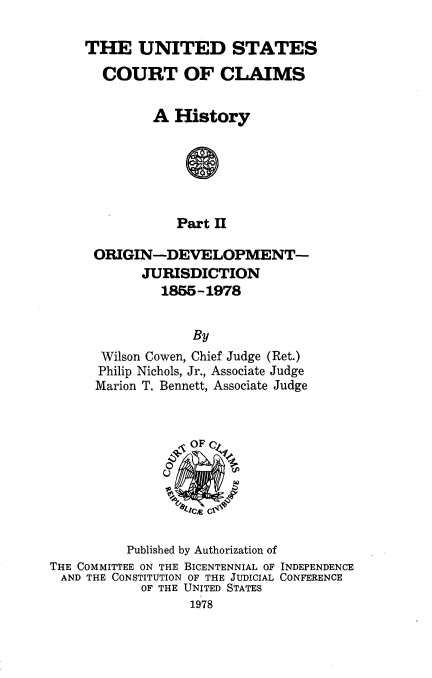 handle is hein.usfed/uscourcl0002 and id is 1 raw text is: 

THE UNITED STATES

  COURT OF CLAIMS


         A History






            Part II

 ORIGIN-DEVELOPMENT-
       JURISDICTION
          1855-1978


              By
  Wilson Cowen, Chief Judge (Ret.)
  Philip Nichols, Jr., Associate Judge
  Marion T. Bennett, Associate Judge


          Published by Authorization of
THE COMMITTEE ON THE BICENTENNIAL OF INDEPENDENCE
AND THE CONSTITUTION OF THE JUDICIAL CONFERENCE
            OF THE UNITED STATES
                  1978


