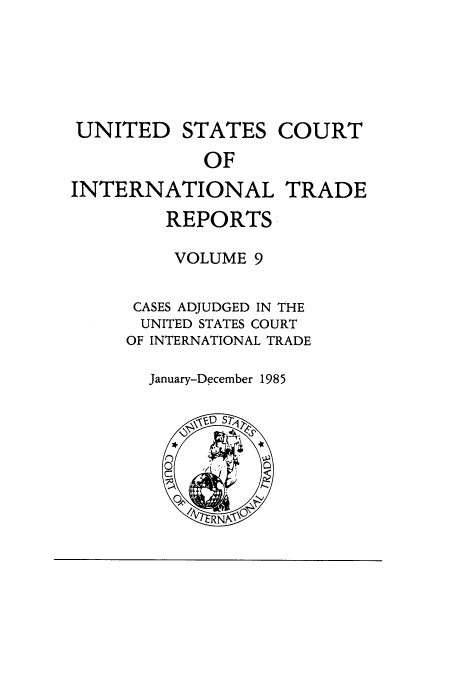handle is hein.usfed/usintd0009 and id is 1 raw text is: UNITED STATES COURT
OF
INTERNATIONAL TRADE
REPORTS
VOLUME 9
CASES ADJUDGED IN THE
UNITED STATES COURT
OF INTERNATIONAL TRADE

January-December 1985


