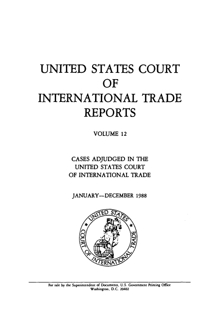 handle is hein.usfed/usintd0012 and id is 1 raw text is: UNITED STATES COURT
OF
INTERNATIONAL TRADE
REPORTS
VOLUME 12
CASES ADJUDGED IN THE
UNITED STATES COURT
OF INTERNATIONAL TRADE
JANUARY-DECEMBER 1988

For sale by the Superintendent of Documents, U.S. Government Printing Office
Washington. D.C. 20402



