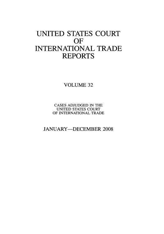 handle is hein.usfed/usintd0032 and id is 1 raw text is: UNITED STATES COURT
OF
INTERNATIONAL TRADE
REPORTS
VOLUME 32
CASES ADJUDGED IN THE
UNITED STATES COURT
OF INTERNATIONAL TRADE

JANUARY-DECEMBER 2008



