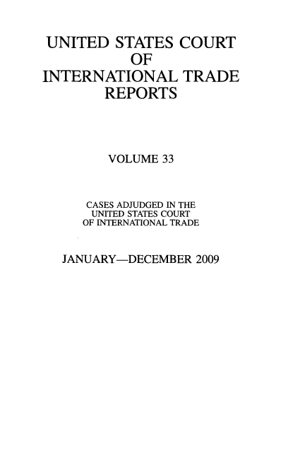 handle is hein.usfed/usintd0033 and id is 1 raw text is: UNITED STATES COURT
OF
INTERNATIONAL TRADE
REPORTS
VOLUME 33
CASES ADJUDGED IN THE
UNITED STATES COURT
OF INTERNATIONAL TRADE

JANUARY-DECEMBER 2009


