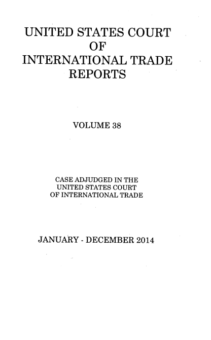handle is hein.usfed/usintd0038 and id is 1 raw text is: UNITED STATES COURT
OF
INTERNATIONAL TRADE
REPORTS
VOLUME 38
CASE ADJUDGED IN THE
UNITED STATES COURT
OF INTERNATIONAL TRADE

JANUARY - DECEMBER 2014


