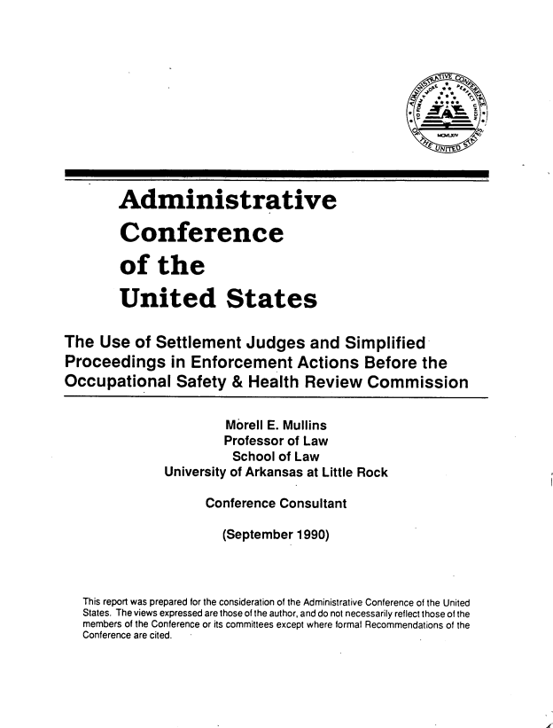 handle is hein.usfed/usjspe0001 and id is 1 raw text is: 



                                                       Io4








        Adminis trative

        Conference

        of   the

        United States


The  Use  of Settlement   Judges   and  Simplified
Proceedings in Enforcement Actions Before the
Occupational Safety & Health Review Commission


                       Morell E. Mullins
                       Professor of Law
                       School of Law
              University of Arkansas at Little Rock

                    Conference Consultant

                       (September 1990)



   This report was prepared for the consideration of the Administrative Conference of the United
   States. The views expressed are those of the author, and do not necessarily reflect those of the
   members of the Conference or its committees except where formal Recommendations of the
   Conference are cited.



