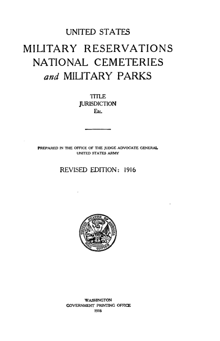 handle is hein.usfed/usmilrncpks0001 and id is 1 raw text is: 



UNITED STATES


MILITARY


RESERVATIONS


NATIONAL CEMETERIES

   and MILITARY PARKS


              TITLE
            JURISDICTION
               Etc.





 PREPARED IN THE OFFICE OF THE JUDGE ADVOCATE GENERAL
           UNITED STATES ARMY


REVISED EDITION:


1916


     WASHINGTON
GOVERNMENT PRINTING OFFICE
       1916


