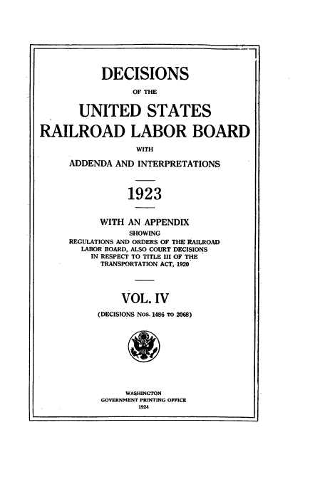 handle is hein.usfed/usrailrob0004 and id is 1 raw text is: DECISIONS
OF THE
UNITED STATES
RAILROAD LABOR BOARD
WITH
ADDENDA AND INTERPRETATIONS
1923
WITH AN APPENDIX
SHOWING
REGULATIONS AND ORDERS OF THE RAILROAD
LABOR BOARD, ALSO COURT DECISIONS
IN RESPECT TO TITLE III OF THE
TRANSPORTATION ACT, 1920
VOL. IV
(DECISIONS Nos. 1486 TO 2068)
WASHINGTON
GOVERNMENT PRINTING OFFICE
1924


