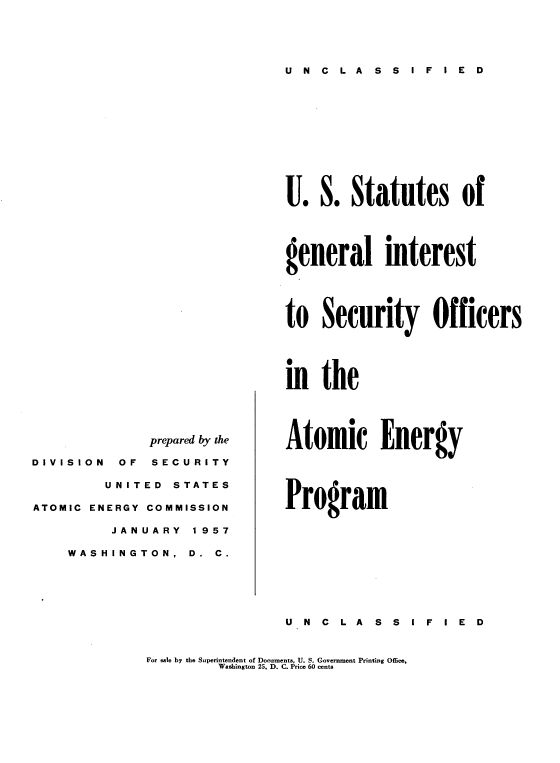 handle is hein.usfed/usstagi0001 and id is 1 raw text is: U N C L A S S I F I E D

prepared by the
D I V I S I O N OF SECURITY
UNITED STATES
ATOMIC ENERGY COMMISSION
JANUARY  1957
WASHINGTON,   D.  C.

U. S. Statutes of
general interest
to Security Officers
in the

Atomic Energy
Program

U N C L A S S I F I E D

For sale by the Superintendent of Documents, U. S. Government Printing Office,
Washington 25, D. C. Price 60 cents


