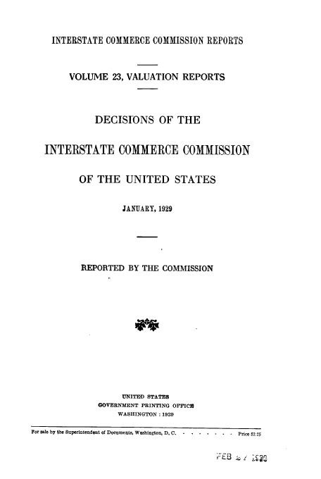 handle is hein.usfed/valrep0023 and id is 1 raw text is: INTERSTATE COMMERCE COMMISSION REPORTS
VOLUME 23, VALUATION REPORTS
DECISIONS OF THE
INTERSTATE COMMERCE COMMISSION
OF THE UNITED STATES
JANUARY, 1929
REPORTED BY THE COMMISSION
UNITE D STATES
GOVERNMENT PRINTING OFFICE
WASHINGTON: 1929
For sale by the Superintendent of Docments, Washington, D. C . . . . . ... . Price $2.25


