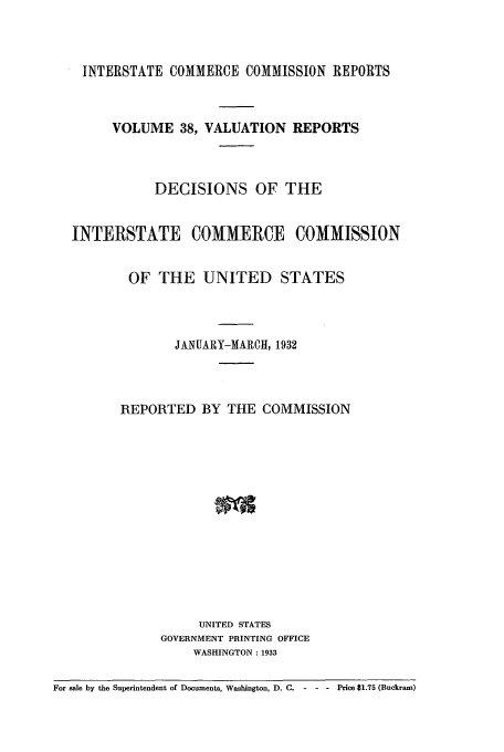 handle is hein.usfed/valrep0038 and id is 1 raw text is: INTERSTATE COMMERCE COMMISSION REPORTS

VOLUME 38, VALUATION REPORTS
DECISIONS OF THE
INTERSTATE COMMERCE COMMISSION
OF THE UNITED STATES
JANUARY-MARCH, 1932
REPORTED BY THE COMMISSION
UNITED STATES
GOVERNMENT PRINTING OFFICE
WASHINGTON: 1933
For sale by the Superintendent of Documents, Washington, D.C. --- Price $1.75 (Buckram)


