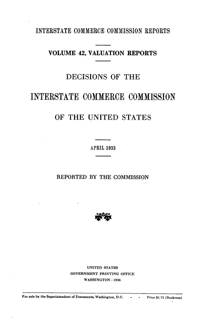 handle is hein.usfed/valrep0042 and id is 1 raw text is: INTERSTATE COMMERCE COMMISSION REPORTS
VOLUME 42, VALUATION REPORTS
DECISIONS OF THE
INTERSTATE COMMERCE COMMISSION
OF THE UNITED STATES
APRIL 1933
REPORTED BY THE COMMISSION

UNITED STATES
GOVERNMENT PRINTING OFFICE
WASHINGTON: 1934

For sale by the Superintendent of Documents, Washington, D.C.  -       Price $1.75 (Buckram)


