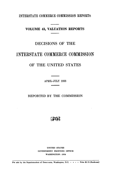 handle is hein.usfed/valrep0043 and id is 1 raw text is: INTERSTATE COMMERCE COMMISSION REPORTS

VOLUME 43, VALUATION REPORTS
DECISIONS OF THE
I NTERSTATE COMMERCE COMMISSION
OF THE UNITED STATES
APRIL-JULY 1933
REPORTED BY THE COMMISSION
UNITED STATES
GOVERNMENT PRINTING OFFICE
WASHINGTON: 1934
For sale by the Superintendent of Docuxents, Washington, D.C. -  - - - Price $1.75 (Buckram)


