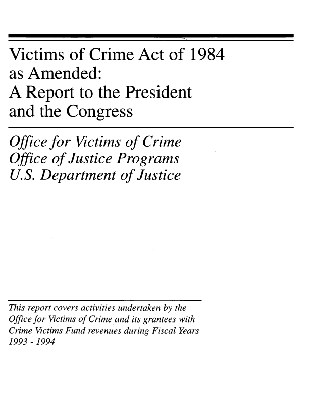 handle is hein.usfed/vicrmat1996 and id is 1 raw text is: 

Victims of Crime Act of 1984
as Amended:
A Report to the President
and the Congress

Office for Victims of Crime
Office of Justice Programs
U.S. Department of Justice







This report covers activities undertaken by the
Office for Victims of Crime and its grantees with
Crime Victims Fund revenues during Fiscal Years
1993 - 1994


