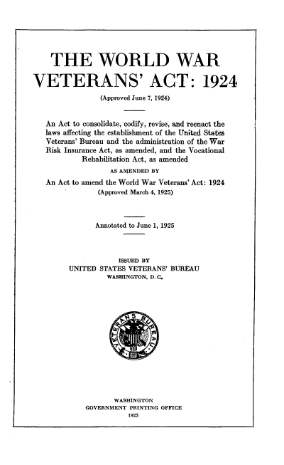 handle is hein.usfed/vwwcd0001 and id is 1 raw text is: 






    THE WORLD WAR


VETERANS' ACT: 1924
                (Approved June 7, 1924)


   An Act to consolidate, codify, revise, and reenact the
   laws affecting the establishment of the United Stateg
   Veterans' Bureau and the administration of the War
   Risk Insurance Act, as amended, and the Vocational
           Rehabilitation Act, as amended
                  AS AMENDED BY
   An Act to amend the World War Veterans' Act: 1924
               (Approved March 4, 1925)



               Annotated to June 1, 1925



                    ISSUED BY
        UNITED STATES VETERANS' BUREAU
                 WASHINGTON, D. C.


       WASHINGTON
GOVERNMENT PRINTING OFFICE
          1925


