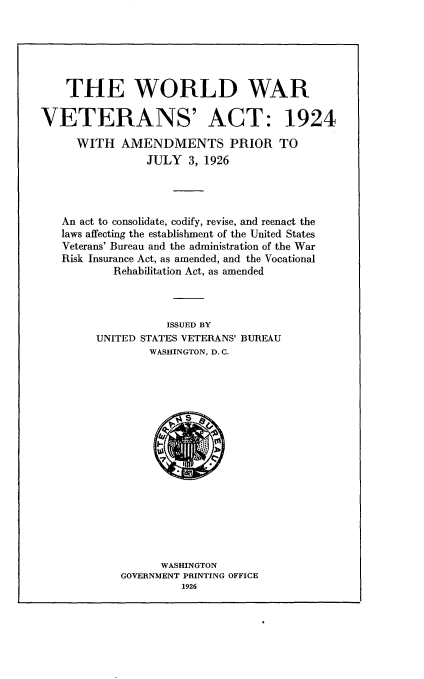 handle is hein.usfed/wdwrvat0001 and id is 1 raw text is: 






    THE WORLD WAR

VETERANS' ACT: 1924

     WITH AMENDMENTS PRIOR TO
                JULY 3, 1926




   An act to consolidate, codify, revise, and reenact the
   laws affecting the establishment of the United States
   Veterans' Bureau and the administration of the War
   Risk Insurance Act, as amended, and the Vocational
           Rehabilitation Act, as amended



                   ISSUED BY
        UNITED STATES VETERANS' BUREAU
                WASHINGTON, D.C.


      WASHINGTON
GOVERNMENT PRINTING OFFICE



