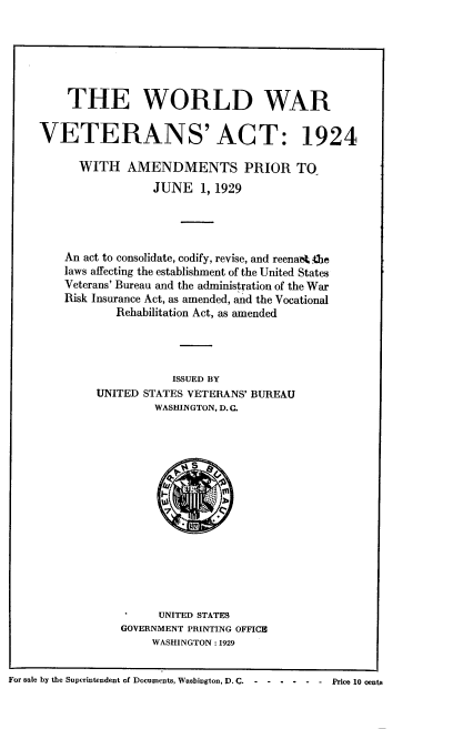 handle is hein.usfed/wdwrvsatwh0001 and id is 1 raw text is: 






         THE WORLD WAR


     VETERANS' ACT: 1924

           WITH   AMENDMENTS PRIOR TO
                      JUNE   1, 1929




         An act to consolidate, codify, revise, and reenaA. .be
         laws affecting the establishment of the United States
         Veterans' Bureau and the administration of the War
         Risk Insurance Act, as amended, and the Vocational
                Rehabilitation Act, as amended




                         ISSUED BY
             UNITED STATES VETERANS' BUREAU
                      WASHINGTON, D. C.















                      UNITED STATES
                 GOVERNMENT PRINTING OFFICE
                      WASHINGTON : 1929


For sale by the Superintendent of Documents, Wasbington, D. C.  -  -  -  -  -  -  Price 10 cents


