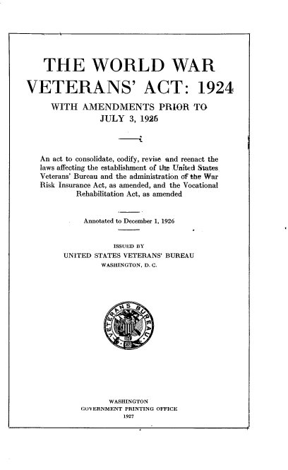 handle is hein.usfed/wdwrvta0001 and id is 1 raw text is: 






    THE WORLD WAR

VETERANS' ACT: 1924

     WITH AMENDMENTS PRIOR TO
                JULY 3, 1926



   An act to consolidate, codify, revise -and reenact the
   laws affecting the establishment of the United States
   Veterans' Bureau and the administration of the War
   Risk Insurance Act, as amended, and the Vocational
           Rehabilitation Act, as amended


             Annotated to December 1, 1926


                   ISSUED BY
        UNITED STATES VETERANS' BUREAU
                WASHINGTON, D. C.


      WASHINGTON
GOVERNMENT PRINTING OFFICE
         1927


