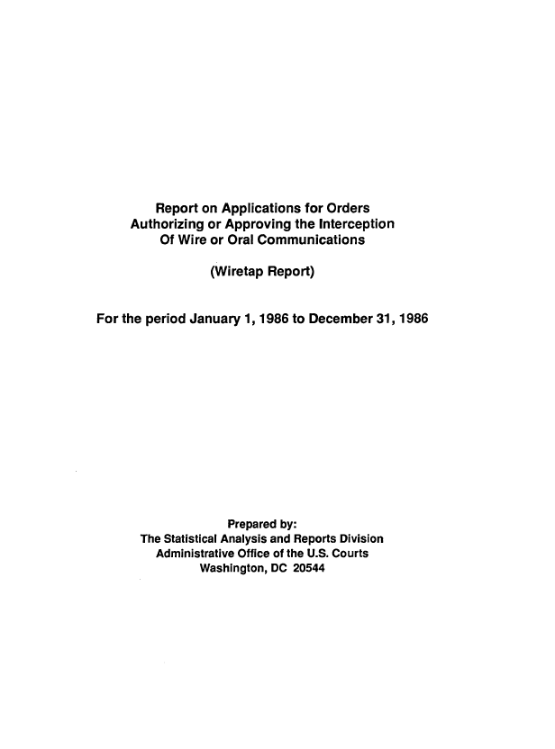 handle is hein.usfed/wirtp1986 and id is 1 raw text is: Report on Applications for Orders
Authorizing or Approving the Interception
Of Wire or Oral Communications
(Wiretap Report)
For the period January 1, 1986 to December 31, 1986
Prepared by:
The Statistical Analysis and Reports Division
Administrative Office of the U.S. Courts
Washington, DC 20544


