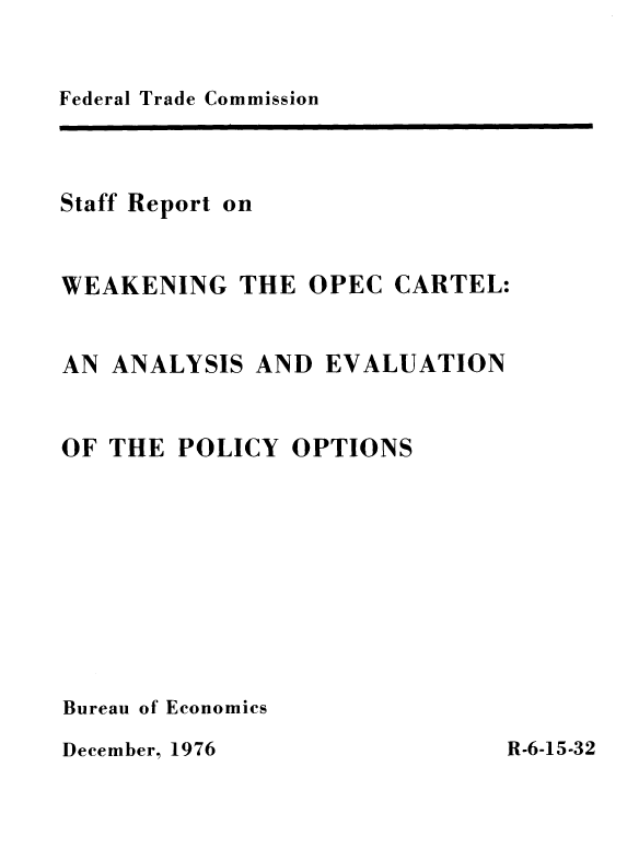 handle is hein.usfed/wkopecrtl0001 and id is 1 raw text is: 


Federal Trade Commission


Staff Report


on


WEAKENING   THE  OPEC CARTEL:


AN ANALYSIS  AND  EVALUATION


OF THE  POLICY  OPTIONS










Bureau of Economics


December, 1976


R-6-15-32


