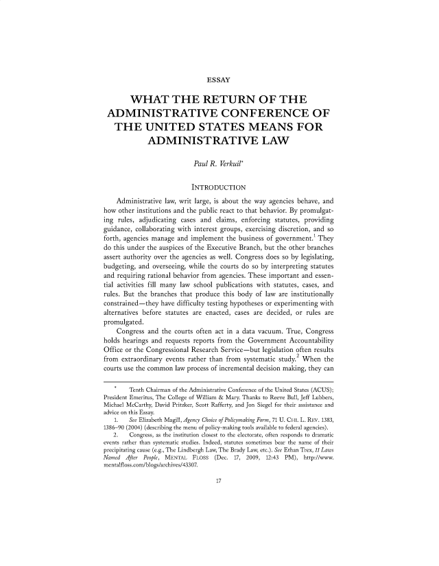 handle is hein.usfed/wradus0001 and id is 1 raw text is: 








ESSAY


        WHAT THE RETURN OF THE

 ADMINISTRATIVE CONFERENCE OF

   THE UNITED STATES MEANS FOR

             ADMINISTRATIVE LAW


                           Paul R. Verkuil*


                           INTRODUCTION

    Administrative law, writ large, is about the way agencies behave, and
how  other institutions and the public react to that behavior. By promulgat-
ing rules, adjudicating cases and claims, enforcing statutes, providing
guidance, collaborating with interest groups, exercising discretion, and so
forth, agencies manage and implement the business of government. They
do this under the auspices of the Executive Branch, but the other branches
assert authority over the agencies as well. Congress does so by legislating,
budgeting, and overseeing, while the courts do so by interpreting statutes
and requiring rational behavior from agencies. These important and essen-
tial activities fill many law school publications with statutes, cases, and
rules. But the branches that produce this body of law are institutionally
constrained-they have difficulty testing hypotheses or experimenting with
alternatives before statutes are enacted, cases are decided, or rules are
promulgated.
    Congress  and the courts often act in a data vacuum. True, Congress
holds hearings and requests reports from the Government Accountability
Office or the Congressional Research Service-but legislation often results
from  extraordinary events rather than from    systematic study.2 When the
courts use the common law process of incremental decision making, they can


        Tenth Chairman of the Administrative Conference of the United States (ACUS);
President Emeritus, The College of William & Mary. Thanks to Reeve Bull, Jeff Lubbers,
Michael McCarthy, David Pritzker, Scott Rafferty, and Jon Siegel for their assistance and
advice on this Essay.
   1.   See Elizabeth Magill, Agency Choice of Policymaking Form, 71 U. CHI. L. REv. 1383,
1386-90 (2004) (describing the menu of policy-making tools available to federal agencies).
   2.   Congress, as the institution closest to the electorate, often responds to dramatic
events rather than systematic studies. Indeed, statutes sometimes bear the name of their
precipitating cause (e.g., The Lindbergh Law, The Brady Law, etc.). See Ethan Trex, 11 Laws
Named  After People, MENTAL FLOSS (Dec. 17, 2009, 12:43 PM), http://www.
mentalfloss.com/blogs/archives/43307.


17


