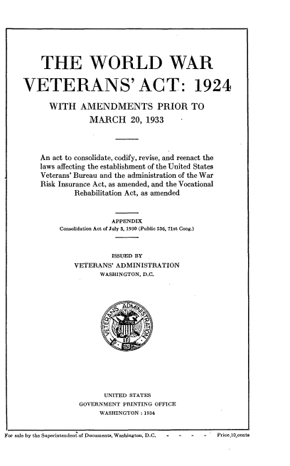 handle is hein.usfed/wwvta0001 and id is 1 raw text is: 







    THE WORLD WAR


VETERANS' ACT: 1924

      WITH AMENDMENTS PRIOR TO
                MARCH 20, 1933




    An act to consolidate, codify, revise, and reenact the
    laws affecting the establishment of the United States
    Veterans' Bureau and the administration of the War
    Risk Insurance Act, as amended, and the Vocational
            Rehabilitation Act, as amended


                     APPENDIX
         Consolidation Act of July 3, 1930 (Public 536, 71st Cong.)


                     ISSUED BY
            VETERANS' ADMINISTRATION
                  WASHINGTON, D.C.


      UNITED STATES
GOVERNMENT PRINTING OFFICE
     WASHINGTON: 1934


For sale by the Superintenden of Documents, Washington, D.C.  -    -  -   -   Price,10Ocents


