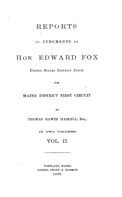 handle is hein.usmaineoth/rjhef0002 and id is 1 raw text is: REPORTS
OF JUDGMENTS OF

EDWARD

FOX

UNITED STATES DISTRICT JUDGE
FOE
MAINE DISTRICT FIRST CIRCUIT
BY
THOMAS HAWES HASKELL, EsQ.,
IN TWO VOLUMES.
VOL. II.

PORTLAND, MAINE:
LORING, SHORT & HARMON.
1888.

HON.


