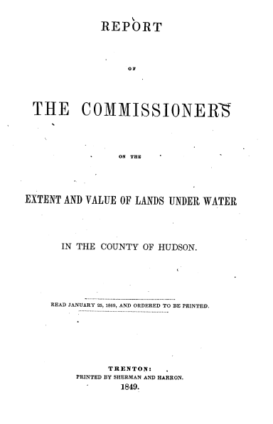 handle is hein.usnewjerseyoth/rtotcsot0001 and id is 1 raw text is: 



            REPORT





                o1






THE COMMISSIONER5






               ON THE


EXTENT AND VALUE OF LANDS UNDER WATER






      IN THE COUNTY OF HUDSON.








    READ JANUARY 25, 1849, AND ORDERED TO BE PRINTED.
         .. . .  ............ ............  ....................









              TRENTON:
         PRINTED BY SHERMAN AND HARRON.
                 1849.


