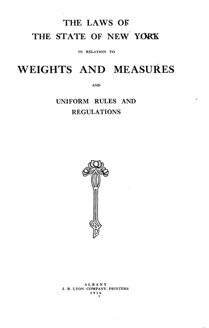 handle is hein.usnewyorkoth/lsotseny0001 and id is 1 raw text is: 

THE  LAWS  OF


THE  STATE  OF  NEW  YORK

          IN RELATION TO


WEIGHTS


AND MEASURES


AND


UNIFORM RULES AND
   REGULATIONS
























      ALBANY
 J. B. LYON COMPANY, PRINTERS
       1916


