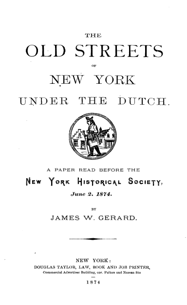 handle is hein.usnewyorkoth/odstnwykd0001 and id is 1 raw text is: 




THE


OLD


STREETS


NEW YORK


UNDER


THE DUTCH.


     A PAPER READ BEFORE THE

NEW  YOPK HISTOPIcL SOCIETY,

          June 2. 1874.

              BY
     JAMES W. GERARD.


         NEW YORK:
DOUGLAS TAYLOR, LAW, BOOK AND JOB PRINTEIR,
  Commercial Advertiser Building, cor. Fulton and Nassau Sts


1874



