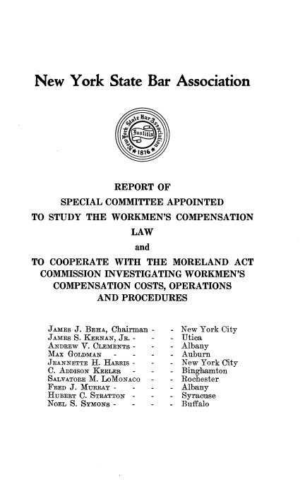 handle is hein.usnewyorkoth/repscaswcl0001 and id is 1 raw text is: New York State Bar Association
utitia
* 1816`
REPORT OF
SPECIAL COMMITTEE APPOINTED
TO STUDY THE WORKMEN'S COMPENSATION
LAW
and
TO COOPERATE WITH THE MORELAND ACT
COMMISSION INVESTIGATING WORKMEN'S
COMPENSATION COSTS, OPERATIONS
AND PROCEDURES

JAMES J. BEHA, Chairman -
JAMES S. KERNAN, JR. -  -
ANDREW V. OLEMENTS -    -
Mix GOLDMAN    -    -   -
JEANNETTE H. HARRIs -   -
C. ADDISON KEELER   -   -
SALVATORE M. LOMONACO   -
FRED J. MURRAY -    -   -
HUBERT C. STRATTON -    -
NOEL S. SYMONS -    -   -

New York City
Utica
Albany
Auburn
New York City
Binghamton
Rochester
Albany
Syracuse
Buffalo


