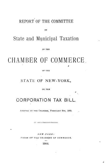handle is hein.usnewyorkoth/rtcestmltnc0001 and id is 1 raw text is: 







     REPORT OF THE COMMITTEE


                ON



  State and Municipal Taxation



               OF THE




CHAMBER OF COMMERCE


               OF THE



      STATE OF NEW-YORK,


               ON THE


CORPORATION TAX


BILL.


Aj)OPTED BY THE CHAMBER, FEBRUARY 6TH, 1902.








        YEW- YO R K:
PRiESS OF TUt E CHAMBER QLF COMMERCH.


1902.


