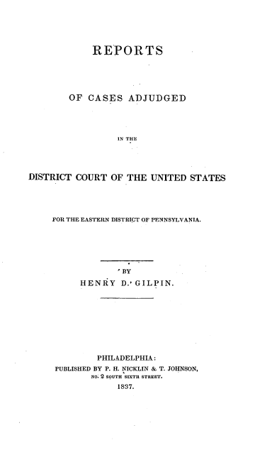 handle is hein.uspennsylvaniaoth/glprpt0001 and id is 1 raw text is: REPORTS
OF CASES ADJUDGED
IN THE
DISTRICT COURT OF THE UNITED STATES

FOR THE EASTERN DISTRICT OF PENNSYLVANIA.
BY
HENRY D.tGILPIN.

PHILADELPHIA:
PUBLISHED BY P. H. NICKLIN & T. JOHNSON,
NO. 2 SOUTH SIXTH STREET.
1&37.


